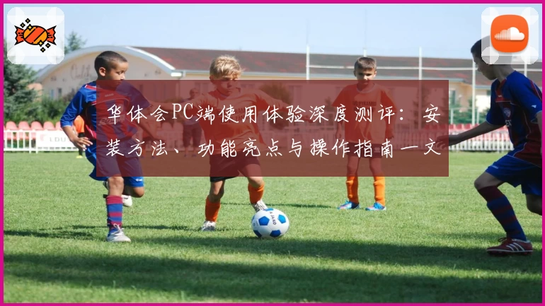 华体会PC端使用体验深度测评：安装方法、功能亮点与操作指南一文详解