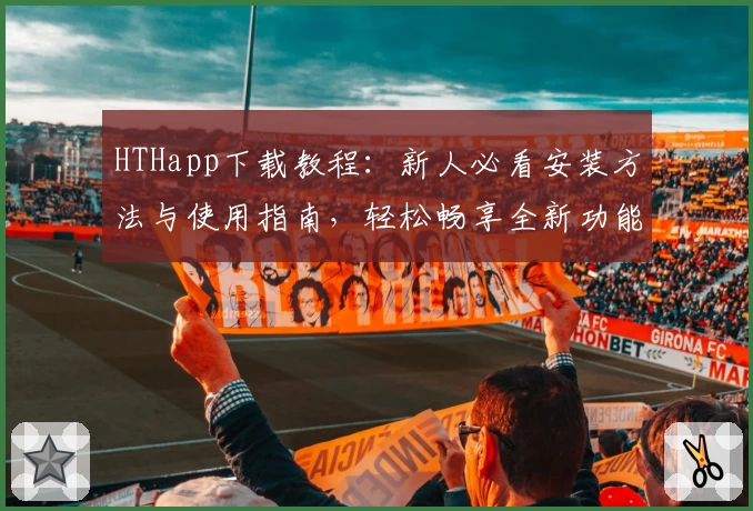 HTHapp下载教程：新人必看安装方法与使用指南，轻松畅享全新功能亮点