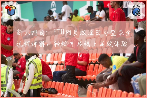 新人指南：HTH网页版注册与登录全流程详解，轻松开启线上高效体验