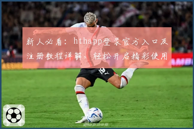 新人必看：hthapp登录官方入口及注册教程详解，轻松开启精彩使用体验