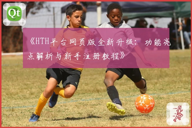 《HTH平台网页版全新升级：功能亮点解析与新手注册教程》