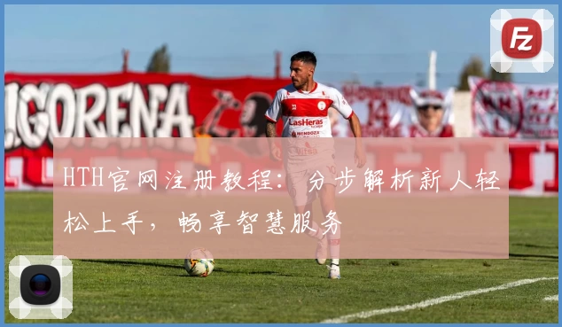 HTH官网注册教程：分步解析新人轻松上手，畅享智慧服务