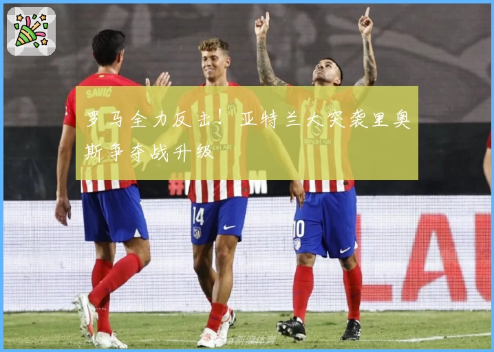 罗马全力反击!亚特兰大突袭里奥斯争夺战升级
