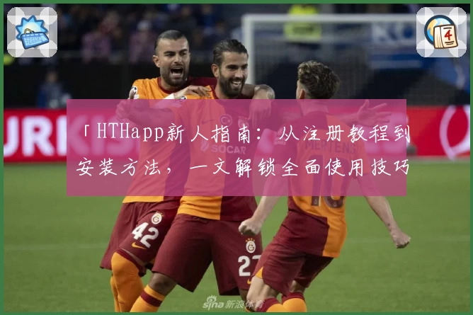 「HTHapp新人指南：从注册教程到安装方法，一文解锁全面使用技巧」