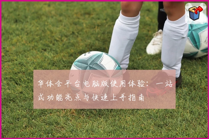 华体会平台电脑版使用体验：一站式功能亮点与快速上手指南