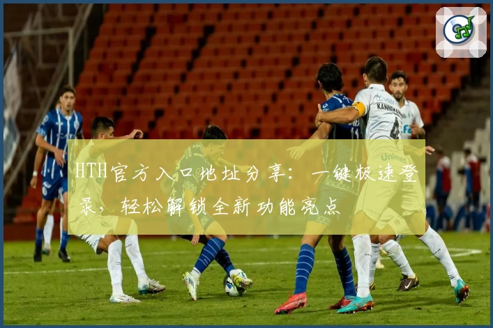 HTH官方入口地址分享：一键极速登录，轻松解锁全新功能亮点