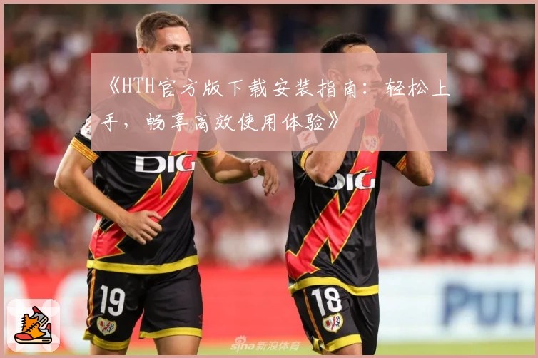《HTH官方版下载安装指南:轻松上手,畅享高效使用体验》
