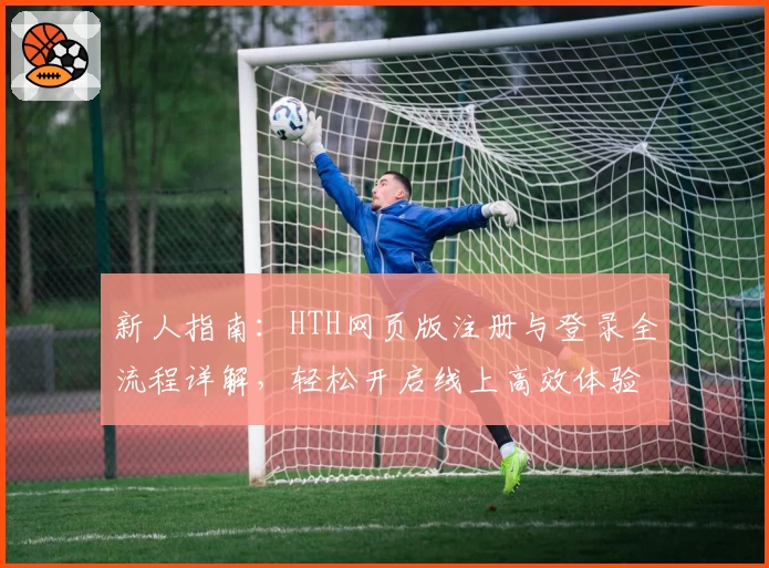 新人指南:HTH网页版注册与登录全流程详解,轻松开启线上高效体验