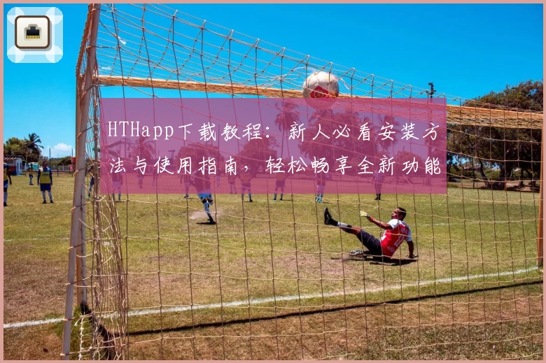 HTHapp下载教程：新人必看安装方法与使用指南，轻松畅享全新功能亮点