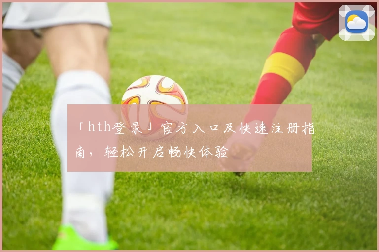 「hth登录」官方入口及快速注册指南，轻松开启畅快体验