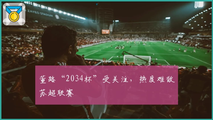 董路“2034杯”受关注,热度难敌苏超联赛