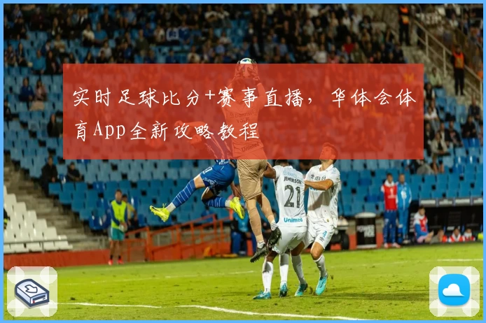 实时足球比分+赛事直播,华体会体育App全新攻略教程