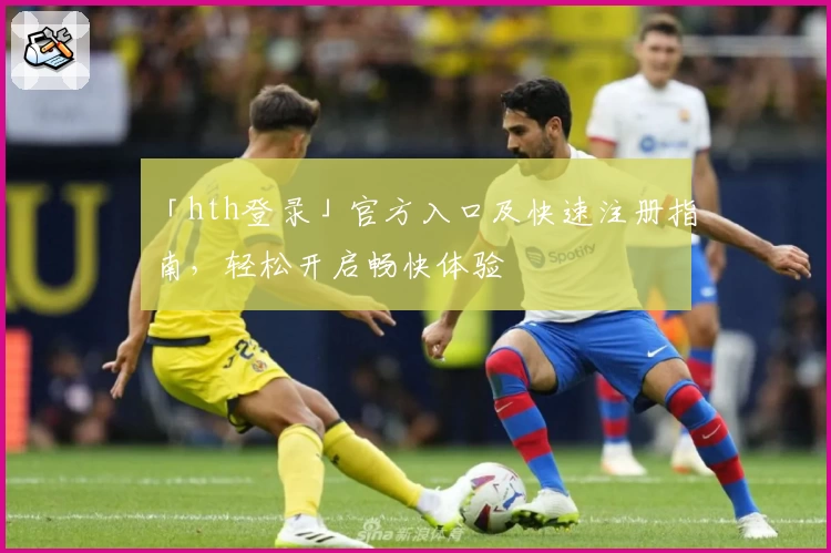 「hth登录」官方入口及快速注册指南，轻松开启畅快体验