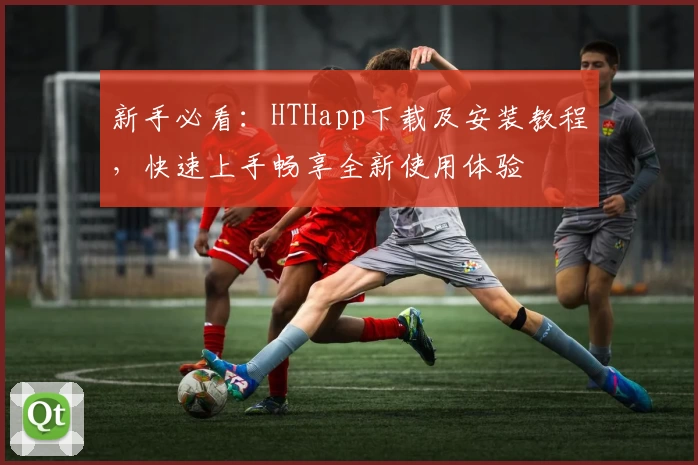 新手必看:HTHapp下载及安装教程,快速上手畅享全新使用体验