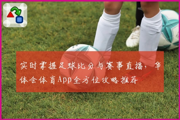 实时掌握足球比分与赛事直播,华体会体育App全方位攻略推荐