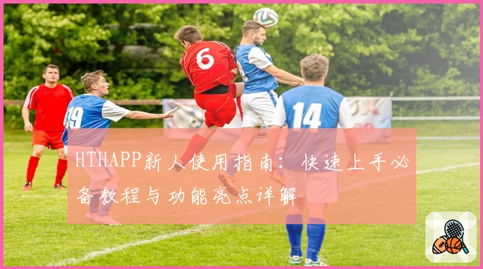 HTHAPP新人使用指南:快速上手必备教程与功能亮点详解