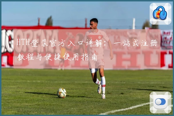 HTH登录官方入口详解：一站式注册教程与便捷使用指南