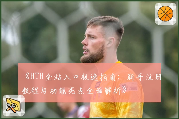 《HTH全站入口极速指南：新手注册教程与功能亮点全面解析》