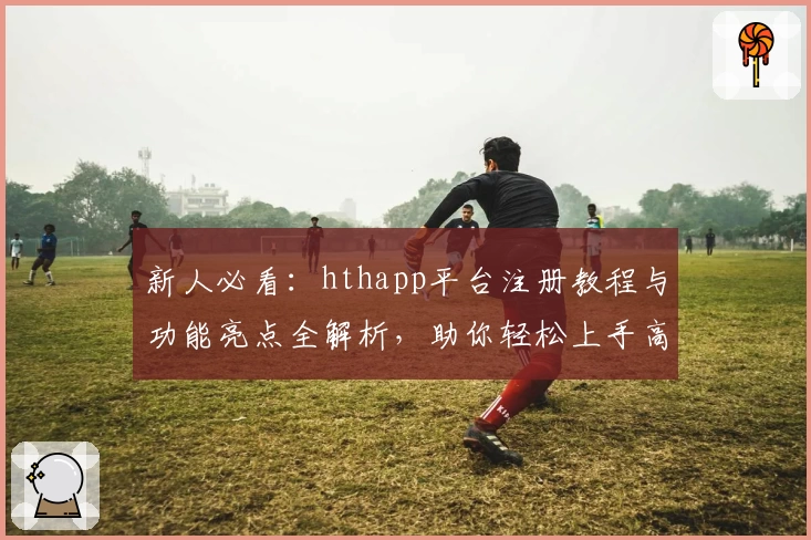 新人必看：hthapp平台注册教程与功能亮点全解析，助你轻松上手高效使用
