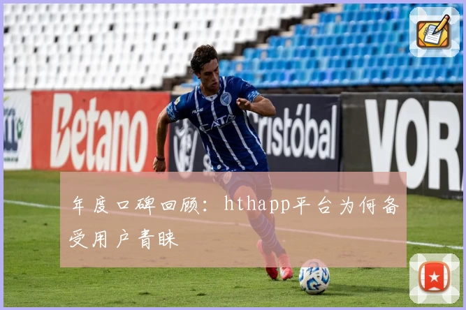 年度口碑回顾：hthapp平台为何备受用户青睐