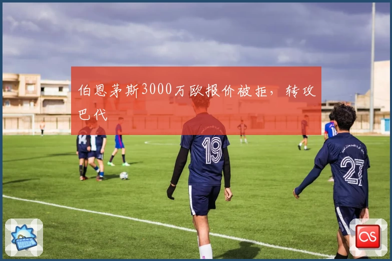 伯恩茅斯3000万欧报价被拒,转攻巴代
