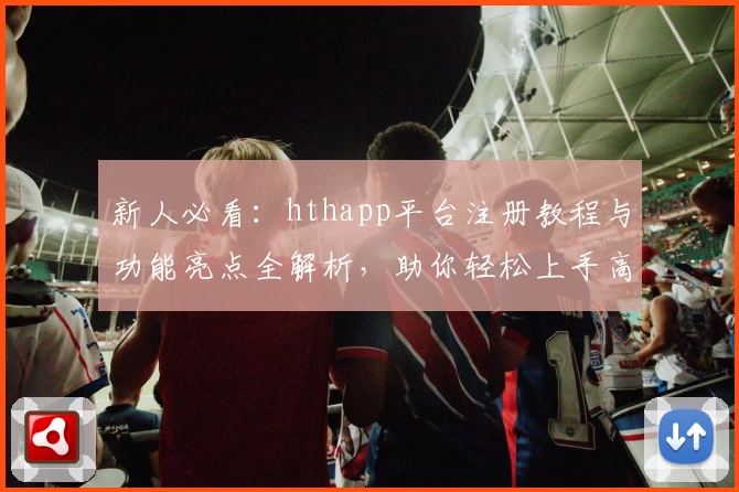 新人必看：hthapp平台注册教程与功能亮点全解析，助你轻松上手高效使用